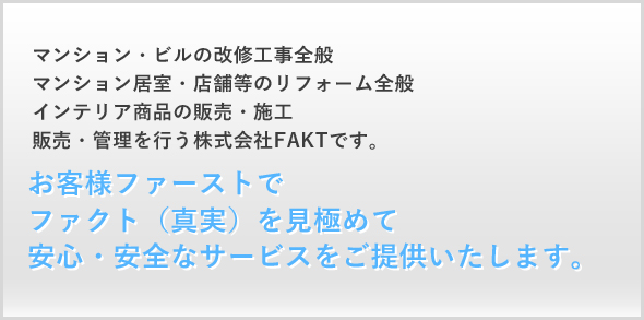 マンション・ビルの改修工事全般 マンション居室・店舗等のリフォーム全般 インテリア商品の販売・施工 販売・管理を行う株式会社FAKTです。