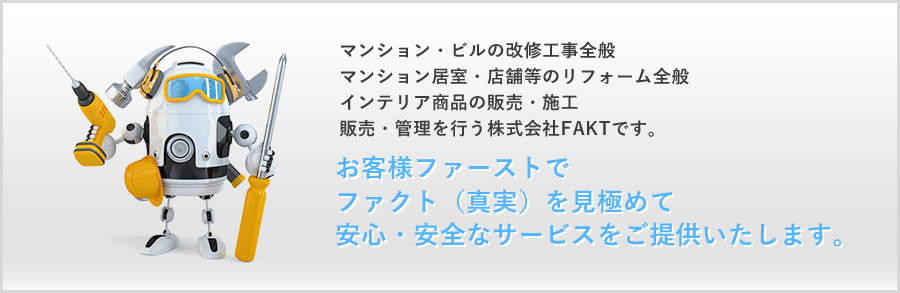 マンション・ビルの改修工事全般 マンション居室・店舗等のリフォーム全般 インテリア商品の販売・施工 販売・管理を行う株式会社FAKTです。